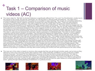 +
Task 1 – Comparison of music
videos (AC)
 The music video for ‘My Girls’ by Animal Collective is significantly different from ‘You and I’ by One Direction, mostly due to
the manner of the vocals, the way the ‘individuals’ act, the fact that it is almost purely animated etc. The video has a
somewhat emotional atmosphere and the audience is compelled to keep watching. The visuals are somewhat outstanding.
A variety of different colours, patterns, and body movement are used throughout the video. These are quite effective
because they entertain the audience. They also suggest the main aim of the video; the producers clearly intended to
provide something enjoyable for the audience and these aspects would fulfil that goal. This video does not engage with the
audience because it is an animation. Although the outlines of the artists are shown, they are not fully visible to the audience.
The audience is not addressed whatsoever; this action suggests another aim of the video: to allow the viewers to focus on
the emotions of the band members. Because the band members appear as silhouettes, people might find it difficult to
connect with them on an emotional level, however the band members clearly possess the same attitudes as other people.
The video is quite obscure because the band aren’t clearly expressed or understood easily. The video is made to appear
mysterious and the band members concealed. Their thoughts and feelings are indeterminate. However, it is possible to
discern that the band members might be full of sadness and regret. Only their outlines and mouths are shown, but the
audience can easily notice how they are not making eye contact with them. This implies intense feelings of grief among the
three members, possibly due to loss or the desire to win the affections of someone. The vocals of the song support this. The
band members who are performing act differently as the video progresses; until 01:40, they perform as if they are
exhausted or strained. Until 03:00, the song starts to speed up and the performers seem to find new energy and play with
more confidence. After 03:00, the band are highly confident and any forms of worry have been replaced with elation. After
each aforementioned time code, the background colour changes and more patterns and moving images appear. After
03:00, the band members are singing lines of their own across each other and their movements are visibly quicker. From
each of these acts, it is obvious that the members of the band are slowly recovering from emotion. In other words, they
seemed to be lacking in confidence until they were shown putting a lot of effort into their performance as the video ended.
 The main aim of this video is clearly to convince other people that they can get through emotion easily, just as long as they
attempt to come over it and enjoy all the other aspects of life. If they build they confidence up, they could have a better
chance of success. The reason for this statement is because of the way the band is shown performing. The video is
somewhat dreamy and has a reassuring atmosphere; it could be trying to convey that all kinds of things go on in other
people’s heads and everyone has their own unique way of dealing with depression. The tone of the video is quite positive
and not intense in any way, and this could suggest that, along with the fact that the video follows an uninterrupted flow of
action, getting through intense feelings of depression is a gradual process.
 