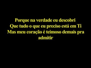 Porque na verdade eu descobri
Que tudo o que eu preciso está emTi
Mas meu coração é teimoso demais pra
admitir
 