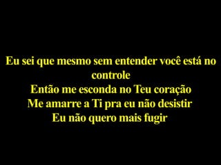 Eu sei que mesmo sem entendervocê está no
controle
Então me esconda noTeu coração
Me amarre aTi pra eu não desistir
Eu não quero mais fugir
 