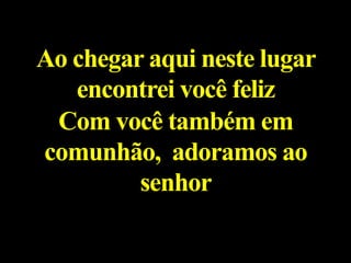 Ao chegar aqui neste lugar
encontrei você feliz
Com você também em
comunhão, adoramos ao
senhor
 