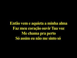 Então vem e aquieta a minha alma
Faz meu coração ouvirTua voz
Me chama pra perto
Só assim eu não me sinto só
 