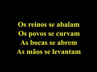 Os reinos se abalam
Os povos se curvam
As bocas se abrem
As mãos se levantam
 