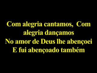 Com alegria cantamos, Com
alegria dançamos
No amor de Deus lhe abençoei
E fui abençoado também
 
