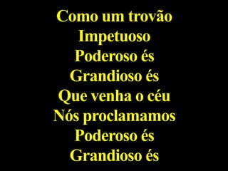 Como um trovão
Impetuoso
Poderoso és
Grandioso és
Que venha o céu
Nós proclamamos
Poderoso és
Grandioso és
 