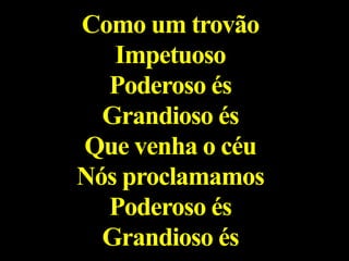 Como um trovão
Impetuoso
Poderoso és
Grandioso és
Que venha o céu
Nós proclamamos
Poderoso és
Grandioso és
 