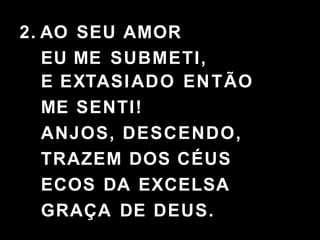 2. AO SEU AMOR
EU ME SUBMETI,
E EXTASIADO ENTÃO
ME SENTI!
ANJOS, DESCENDO,
TRAZEM DOS CÉUS
ECOS DA EXCELSA
GRAÇA DE DEUS.
 