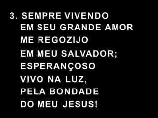 3. SEMPRE VIVENDO
EM SEU GRANDE AMOR
ME REGOZIJO
EM MEU SALVADOR;
ESPERANÇOSO
VIVO NA LUZ,
PELA BONDADE
DO MEU JESUS!
 