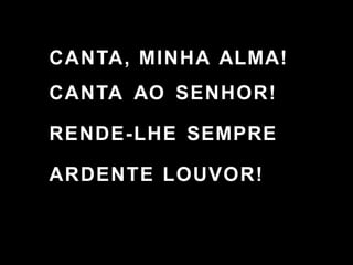 CANTA, MINHA ALMA!
CANTA AO SENHOR!
RENDE-LHE SEMPRE
ARDENTE LOUVOR!
 