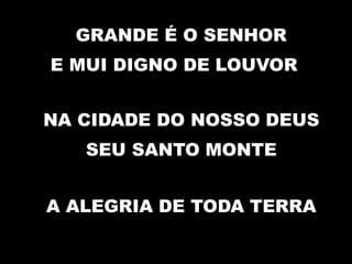 GRANDE É O SENHOR
E MUI DIGNO DE LOUVOR
NA CIDADE DO NOSSO DEUS
SEU SANTO MONTE
A ALEGRIA DE TODA TERRA
 