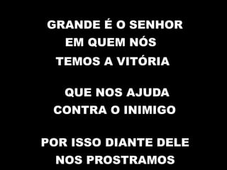 GRANDE É O SENHOR
EM QUEM NÓS
TEMOS A VITÓRIA
QUE NOS AJUDA
CONTRA O INIMIGO
POR ISSO DIANTE DELE
NOS PROSTRAMOS
 