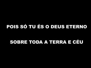 POIS SÓ TU ÉS O DEUS ETERNO
SOBRE TODA A TERRA E CÉU
 