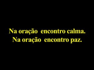 Na oração encontro calma.
Na oração encontro paz.
 