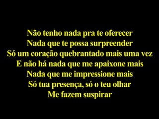 Não tenho nada pra te oferecer
Nada que te possa surpreender
Só um coração quebrantado mais uma vez
E não há nada que me apaixone mais
Nada que me impressione mais
Só tua presença, só o teu olhar
Me fazem suspirar
 