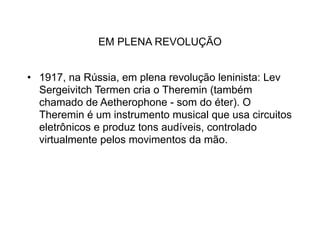 EM PLENA REVOLUÇÃO


• 1917, na Rússia, em plena revolução leninista: Lev
  Sergeivitch Termen cria o Theremin (também
  chamado de Aetherophone - som do éter). O
  Theremin é um instrumento musical que usa circuitos
  eletrônicos e produz tons audíveis, controlado
  virtualmente pelos movimentos da mão.
 