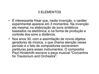 3 ELEMENTOS

• É interessante frisar que, nesta invenção, o caráter
  experimental aparece em 3 momentos. Na invenção
  ela mesma; na elaboração de sons sintéticos
  baseados na eletrônica; e na forma de produção e
  controle dos sons a distância.
• Nos anos 30, com a assimilação de novos objetos
  geradores de música, o que chama atenção nesse
  período é o fato de compositores escreverem
  partituras para esses instrumentos. O compositor
  Paul Hindemith escreve a peça musical "Concertina
  for Trautonium and Orchestra".
 
