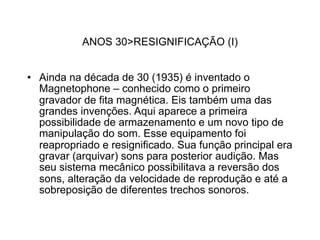 ANOS 30>RESIGNIFICAÇÃO (I)


• Ainda na década de 30 (1935) é inventado o
  Magnetophone – conhecido como o primeiro
  gravador de fita magnética. Eis também uma das
  grandes invenções. Aqui aparece a primeira
  possibilidade de armazenamento e um novo tipo de
  manipulação do som. Esse equipamento foi
  reapropriado e resignificado. Sua função principal era
  gravar (arquivar) sons para posterior audição. Mas
  seu sistema mecânico possibilitava a reversão dos
  sons, alteração da velocidade de reprodução e até a
  sobreposição de diferentes trechos sonoros.
 