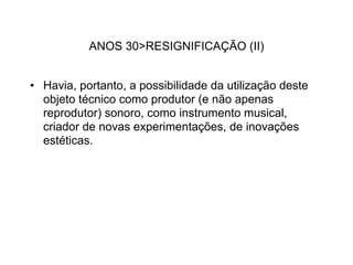 ANOS 30>RESIGNIFICAÇÃO (II)


• Havia, portanto, a possibilidade da utilização deste
  objeto técnico como produtor (e não apenas
  reprodutor) sonoro, como instrumento musical,
  criador de novas experimentações, de inovações
  estéticas.
 