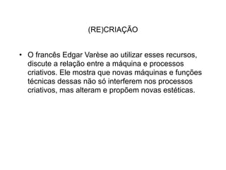(RE)CRIAÇÃO


• O francês Edgar Varèse ao utilizar esses recursos,
  discute a relação entre a máquina e processos
  criativos. Ele mostra que novas máquinas e funções
  técnicas dessas não só interferem nos processos
  criativos, mas alteram e propõem novas estéticas.
 
