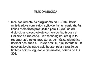 RUÍDO>MÚSICA


• Isso nos remete ao surgimento da TB 303, baixo
  sintetizado e com automação de linhas musicais. As
  linhas melódicas produzidas pela TB 303 saíam
  distorcidas e esse objeto ser tornou lixo industrial.
  Um erro de mercado. Lixo tecnológico, até que foi
  reapropriado pelos produtores de música eletrônica
  no final dos anos 80, início dos 90, que inventam um
  novo estilo chamado acid house, pela inclusão de
  timbres ácidos, agudos e distorcidos, saídos da TB
  303.
 