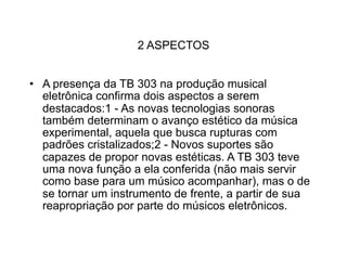 2 ASPECTOS


• A presença da TB 303 na produção musical
  eletrônica confirma dois aspectos a serem
  destacados:1 - As novas tecnologias sonoras
  também determinam o avanço estético da música
  experimental, aquela que busca rupturas com
  padrões cristalizados;2 - Novos suportes são
  capazes de propor novas estéticas. A TB 303 teve
  uma nova função a ela conferida (não mais servir
  como base para um músico acompanhar), mas o de
  se tornar um instrumento de frente, a partir de sua
  reapropriação por parte do músicos eletrônicos.
 