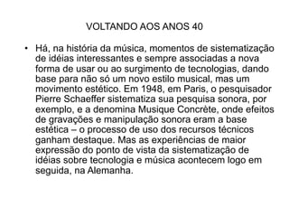 VOLTANDO AOS ANOS 40

• Há, na história da música, momentos de sistematização
  de idéias interessantes e sempre associadas a nova
  forma de usar ou ao surgimento de tecnologias, dando
  base para não só um novo estilo musical, mas um
  movimento estético. Em 1948, em Paris, o pesquisador
  Pierre Schaeffer sistematiza sua pesquisa sonora, por
  exemplo, e a denomina Musique Concrète, onde efeitos
  de gravações e manipulação sonora eram a base
  estética – o processo de uso dos recursos técnicos
  ganham destaque. Mas as experiências de maior
  expressão do ponto de vista da sistematização de
  idéias sobre tecnologia e música acontecem logo em
  seguida, na Alemanha.
 