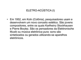 ELETRO-ACÚSTICA (I)


• Em 1952, em Koln (Colônia), pesquisadores usam e
  desenvolvem um novo conceito estético. São jovens
  compositores, entre os quais Karlheinz Stockhausen
  e Pierre Boulez. São os pensadores da Elektronische
  Musik ou música eletrônica pura: sons são
  sintetizados ou gerados utilizando-se aparelhos
  eletrônicos.
 