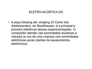 ELETRO-ACÚSTICA (III)


• A peça Gesang der Jüngling (O Canto dos
  Adolescentes), de Stockhausen, é a principal e
  pioneira referência dessas experimentações. O
  compositor alemão usa sonoridades acústicas e
  naturais (a voz de uma criança) com sonoridades
  eletrônicas puras (saídas de equipamentos
  eletrônicos).
 
