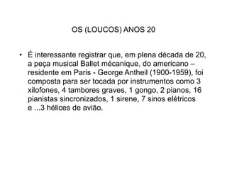 OS (LOUCOS) ANOS 20


• É interessante registrar que, em plena década de 20,
  a peça musical Ballet mécanique, do americano –
  residente em Paris - George Antheil (1900-1959), foi
  composta para ser tocada por instrumentos como 3
  xilofones, 4 tambores graves, 1 gongo, 2 pianos, 16
  pianistas sincronizados, 1 sirene, 7 sinos elétricos
  e ...3 hélices de avião.
 