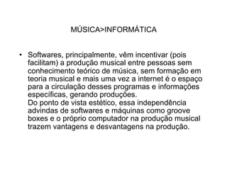 MÚSICA>INFORMÁTICA


• Softwares, principalmente, vêm incentivar (pois
  facilitam) a produção musical entre pessoas sem
  conhecimento teórico de música, sem formação em
  teoria musical e mais uma vez a internet é o espaço
  para a circulação desses programas e informações
  específicas, gerando produções.
  Do ponto de vista estético, essa independência
  advindas de softwares e máquinas como groove
  boxes e o próprio computador na produção musical
  trazem vantagens e desvantagens na produção.
 