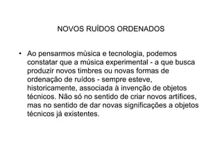 NOVOS RUÍDOS ORDENADOS


• Ao pensarmos música e tecnologia, podemos
  constatar que a música experimental - a que busca
  produzir novos timbres ou novas formas de
  ordenação de ruídos - sempre esteve,
  historicamente, associada à invenção de objetos
  técnicos. Não só no sentido de criar novos artífices,
  mas no sentido de dar novas significações a objetos
  técnicos já existentes.
 