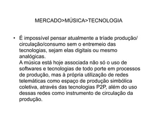 MERCADO>MÚSICA>TECNOLOGIA


• É impossível pensar atualmente a tríade produção/
  circulação/consumo sem o entremeio das
  tecnologias, sejam elas digitais ou mesmo
  analógicas.
  A música está hoje associada não só o uso de
  softwares e tecnologias de todo porte em processos
  de produção, mas à própria utilização de redes
  telemáticas como espaço de produção simbólica
  coletiva, através das tecnologias P2P, além do uso
  dessas redes como instrumento de circulação da
  produção.
 