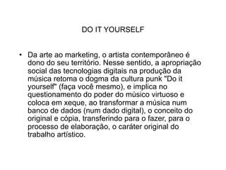 DO IT YOURSELF


• Da arte ao marketing, o artista contemporâneo é
  dono do seu território. Nesse sentido, a apropriação
  social das tecnologias digitais na produção da
  música retoma o dogma da cultura punk "Do it
  yourself" (faça você mesmo), e implica no
  questionamento do poder do músico virtuoso e
  coloca em xeque, ao transformar a música num
  banco de dados (num dado digital), o conceito do
  original e cópia, transferindo para o fazer, para o
  processo de elaboração, o caráter original do
  trabalho artístico.
 