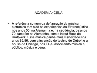 ACADEMIA>CENA


• A referência comum da deflagração da música
  eletrônica tem sido as experiências da Eletroacústica
  nos anos 50, na Alemanha e, na seqüência, os anos
  70, também na Alemanha, com o Kraut Rock do
  Kraftwerk. Essa música ganha mais visibilidade nos
  anos 85/86, com a invenção do techno de Detroit e a
  house de Chicago, nos EUA, associando música e
  público, música e cena.
 