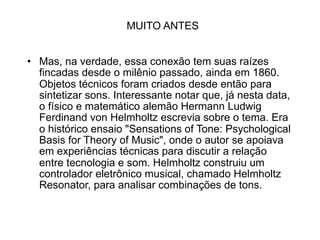 MUITO ANTES


• Mas, na verdade, essa conexão tem suas raízes
  fincadas desde o milênio passado, ainda em 1860.
  Objetos técnicos foram criados desde então para
  sintetizar sons. Interessante notar que, já nesta data,
  o físico e matemático alemão Hermann Ludwig
  Ferdinand von Helmholtz escrevia sobre o tema. Era
  o histórico ensaio "Sensations of Tone: Psychological
  Basis for Theory of Music", onde o autor se apoiava
  em experiências técnicas para discutir a relação
  entre tecnologia e som. Helmholtz construiu um
  controlador eletrônico musical, chamado Helmholtz
  Resonator, para analisar combinações de tons.
 