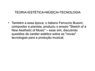 TEORIA>ESTÉTICA>MÚSICA>TECNOLOGIA


• Também a essa época, o italiano Ferruccio Busoni,
  compositor e pianista, produziu o ensaio "Sketch of a
  New Aesthetic of Music" – esse sim, discutindo
  questões de caráter estético sobre as "novas"
  tecnologias para a produção musical.
 