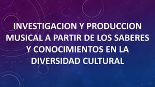 INVESTIGACION Y PRODUCCION
MUSICAL A PARTIR DE LOS SABERES
Y CONOCIMIENTOS EN LA
DIVERSIDAD CULTURAL
 