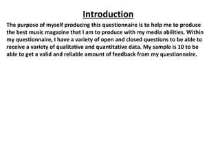 Introduction
The purpose of myself producing this questionnaire is to help me to produce
the best music magazine that I am to produce with my media abilities. Within
my questionnaire, I have a variety of open and closed questions to be able to
receive a variety of qualitative and quantitative data. My sample is 10 to be
able to get a valid and reliable amount of feedback from my questionnaire.
 