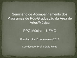 Seminário de Acompanhamento dos
Programas de Pós-Graduação da Área de
              Artes/Música

         PPG Música – UFMG

       Brasília, 14 - 16 de fevereiro 2012

        Coordenador Prof. Sérgio Freire
 