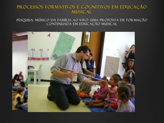 Processos formativos e cognitivos em educação
                   musical
Pesquisa: Músico da família ao vivo: uma proposta de formação
               continuada em educação musical
 
