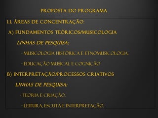 PROPOSTA DO PROGRAMA

1.1. ÁREAS DE CONCENTRAÇÃO:

A) Fundamentos teóricos/musicologia

   Linhas de pesquisa:

    - Musicologia Histórica e Etnomusicologia.

    - Educação Musical e Cognição

B) Interpretação/processos criativos

  Linhas de pesquisa:

    - Teoria e Criação.

    - Leitura, Escuta e Interpretação.
 