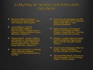4.4 Produção artística de ponta dos
               docentes:


Recital de Música francesa e          Concertos em Homenagem aos 200
brasileira no Lincoln Center – New    anos de nascimento de R. Schumann –
York; pianista: Zélia Chueke;         Capela Santa Maria – viola,
                                      Guilherme Romanelli ;
A hora Mágica – festival
Internacional de Música               Ópera La Didone, de Francesco
Eletroacústica – Primavera em La      Cavalli. 1ª. Encenação no Brasil.
Habana e Cidade do México, Daniel     Direção: Silvana Scarinci, 3 récitas,
Quaranta, compositor;                 auditório do Deartes, Curitiba;

Chasing Breath – Konzert. Música      Imagine: a canção inglesa de Henry
eletroacústica – Kreismusicschule     Purcell aos Beatles. Capela Santa
Altenkirchen, Berlim, Alemanha e      Maria, Curitiba. Direção: Silvana
Universidade do Porto, Portugal,      Scarinci.
Daniel Quaranta, compositor;
                                      Concerto em homenagem a Mauricio
“Nem tudo é provisório”: instalação   Dottori. Capela canta Maria,
sonora. Roseane yampolshi,            Curitiba. Direção: Lucas Fruhauf.
compositora. Casa andrade Muricy,
Curitiba.                             Old world/New World. Concerto na
                                      Série Scaramella, Victoria College
                                      Chapel, Toronto, Canada.
 