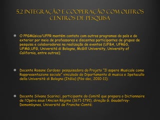 5.2 Integração e cooperação com outros
           centros de pesquisa


 O PPGMúsica/UFPR mantém contato com outros programas do país e do
 exterior por meio de professores e discentes participantes de grupos de
 pesquisa e colaboradores na realização de eventos (UFBA, UFRGS,
 UFMG,UFG, Universitá di Bologna, McGill University, University of
 California, entre outros);



 Docente Rosane Cardoso: pesquisadora do Projeto “Il sapere Musicale come
 Rappresentazione sociale” vinculado do Dipartamento di musica e Spetacullo
 della Universitè di Bologna (Itália) (Pós-doc, 2010-11);



 Docente Silvana Scarinci, participante do Comitê que prepara o Dictionnaire
 de l’Opéra sous l’Ancien Régime (1671-1791), direção G. Gaudefroy-
 Demombynes, Université de Franche-Comté;
 