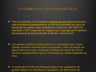5.3 Visibilidade ou transparência


Tem-se realizado com frequência eventos em Curitiba em parceria
com professores/pesquisadores de outros programas por meio da
promoção de master class, seminários e concertos. Em 2009 Foi
realizado o XIX Congresso da Anppom que congregou participantes
de programas de pós-graduação do Brasil e do exterior.



O programa estimula eventos abertos à comunidade que trazem
renome nacional e internacional ao programa, como a produção de
óperas barrocas raras, chamando a atenção de alunos de outros
centros e pesquisadores que se interessam por nossas pesquisas na
área;



A recém aberta linha de Etnomusicologia atrai igualmente um
grande número de candidatos ao programa. Do laboratório de
 