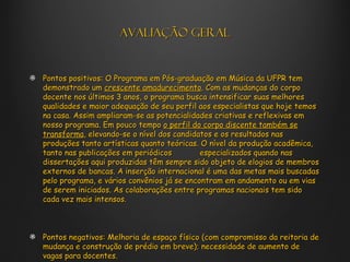 Avaliação geral


Pontos positivos: O Programa em Pós-graduação em Música da UFPR tem
demonstrado um crescente amadurecimento. Com as mudanças do corpo
docente nos últimos 3 anos, o programa busca intensificar suas melhores
qualidades e maior adequação de seu perfil aos especialistas que hoje temos
na casa. Assim ampliaram-se as potencialidades criativas e reflexivas em
nosso programa. Em pouco tempo o perfil do corpo discente também se
transforma, elevando-se o nível dos candidatos e os resultados nas
produções tanto artísticas quanto teóricas. O nível da produção acadêmica,
tanto nas publicações em periódicos         especializados quando nas
dissertações aqui produzidas têm sempre sido objeto de elogios de membros
externos de bancas. A inserção internacional é uma das metas mais buscadas
pelo programa, e vários convênios já se encontram em andamento ou em vias
de serem iniciados. As colaborações entre programas nacionais tem sido
cada vez mais intensos.



Pontos negativos: Melhoria de espaço físico (com compromisso da reitoria de
mudança e construção de prédio em breve); necessidade de aumento de
vagas para docentes.
 