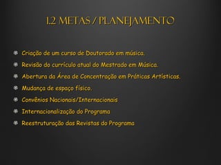 1.2 METAS / PLANEJAMENTO


Criação de um curso de Doutorado em música.

Revisão do currículo atual do Mestrado em Música.

Abertura da Área de Concentração em Práticas Artísticas.

Mudança de espaço físico.

Convênios Nacionais/Internacionais

Internacionalização do Programa

Reestruturação das Revistas do Programa
 