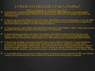 1.3 Infra-estrutura para ensino,
6 laboratórios: composiçãopesquisa estúdio de gravação; laboratório de musicalização;
                          musical e gravação; e extensão.
laboratório de piano em grupo; laboratório de música antiga; laboratório de cognição; laboratório de
etnomusicologia.

2. Acervo com cerca de 90.000 títulos entre livros, dissertações, teses e monografias; e cerca de 2000
periódicos (Biblioteca de Ciências Humanas e Educação). Acesso aos bancos de periódicos específicos
da área de música da CAPES e JSTOR (coleção de música).

3. Financiamentos: Capes (PROF), MEC (REUNI); FUNDAÇÃO ARAUCÁRIA e CNPq . Possui salas de aula
equipadas com pianos e aparelhos multimídia (DVD, CD, Datashow).

4. Instrumentos para prática de música em conjunto, especialmente Música Antiga (teorba, cravo
Roland, cravo Taskin); Erudita e popular (Piano Steinway, violão, caixas acústicas, equipamentos de
captação de som, instrumentos de percussão, etc.); Instrumentos para musicalização infantil (Orff).

5. Na área de extensão, o programa mantém a série regular “Música no Deartes” no qual resultados
artísticos são apresentados regularmente. Destacam-se estréias de compositores locais (alunos,
professores e comunidade externa) assim com a produção de obras raras do período barroco, como as
óperas encenadas La Didone de Francesco Cavalli e trechos de óperas inéditas do Seiscentos italiano.
Destes trabalhos resultam publicações de alunos e professores do grupo de pesquisa em Música Antiga.

6. A extensão possui um programa de música popular dirigida por dois professores do PPG, que realizam
a prática que dá sustentação a seus trabalhos de pesquisa em Etnomusicologia e Cognição.
 