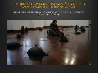 "Nem tudo é provisório", instalação sonora de
      Rosane Yampolschi e Eliana Borges;

 Resultado de pesquisa do grupo Arte e cultura: estudos
                   transdisciplinares
 