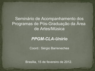 Seminário de Acompanhamento dos
Programas de Pós-Graduação da Área
          de Artes/Música

          PPGM-CLA-Unirio

         Coord.: Sérgio Barrenechea



      Brasília, 15 de fevereiro de 2012.
 