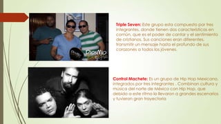 Triple Seven: Este grupo esta compuesto por tres
integrantes, donde tienen dos características en
común, que es el poder de cantar y el sentimiento
de cristianos. Sus canciones eran diferentes,
transmitir un mensaje hasta el profundo de sus
corazones a todos los jóvenes.
Control Machete: Es un grupo de Hip Hop Mexicano,
integrados por tres integrantes . Combinan cultura y
música del norte de México con Hip Hop, que
debido a este ritmo lo llevaron a grandes escenarios
y tuvieron gran trayectoria
 