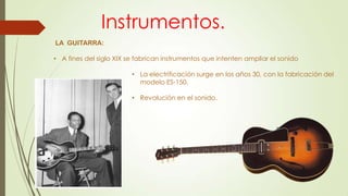 LA GUITARRA:
• A fines del siglo XIX se fabrican instrumentos que intenten ampliar el sonido
• La electrificación surge en los años 30, con la fabricación del
modelo ES-150.
• Revolución en el sonido.
Instrumentos.
 